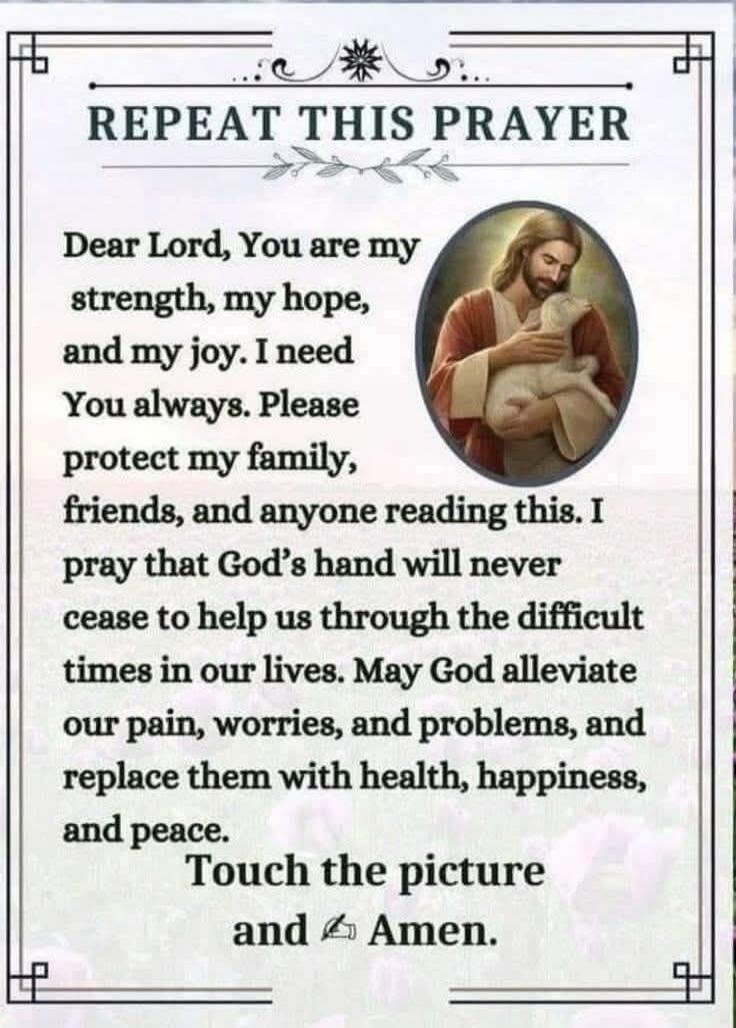 REPEAT THIS PRAYER

Dear Lord, You are my strength, my hope, and my joy. I need You always. Please protect my family, friends, and anyone reading this. I pray that God’s hand will never cease to help us through the difficult times in our lives. May God alleviate our pain, worries, and problems, and replace them with health, happiness, and peace.

T