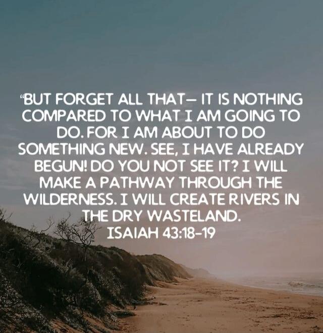 'BUT FORGET ALL THAT— IT IS NOTHING COMPARED TO WHAT I AM GOING TO DO, FOR I AM ABOUT TO DO SOMETHING NEW. SEE, I HAVE ALREADY BEGUN! DO YOU NOT SEE IT? I WILL MAKE A PATHWAY THROUGH THE WILDERNESS. I WILL CREATE RIVERS IN THE DRY WASTELAND. ISAIAH 43:18-19'