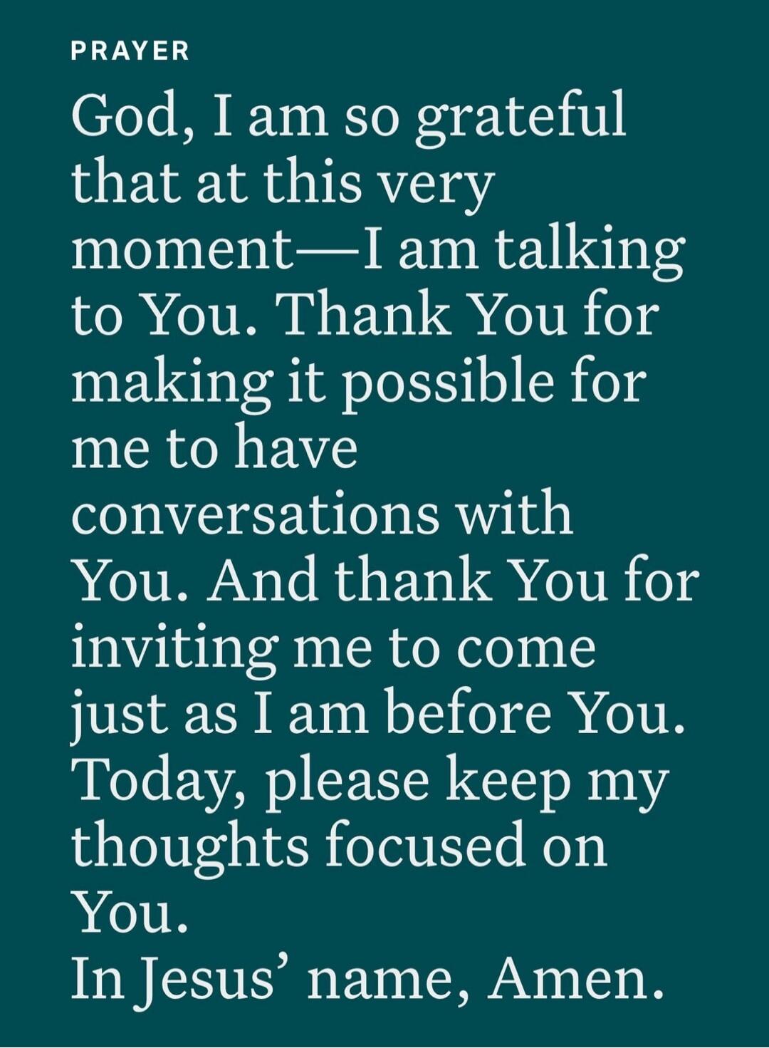 PRAYER
God, I am so grateful that at this very moment—I am talking to You. Thank You for making it possible for me to have conversations with You. And thank You for inviting me to come just as I am before You. Today, please keep my thoughts focused on You. In Jesus’ name, Amen.