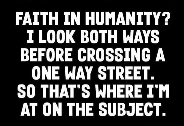 FAITH IN HUMANITY? I LOOK BOTH WAYS BEFORE CROSSING A ONE WAY STREET. SO THAT'S WHERE I'M AT ON THE SUBJECT.