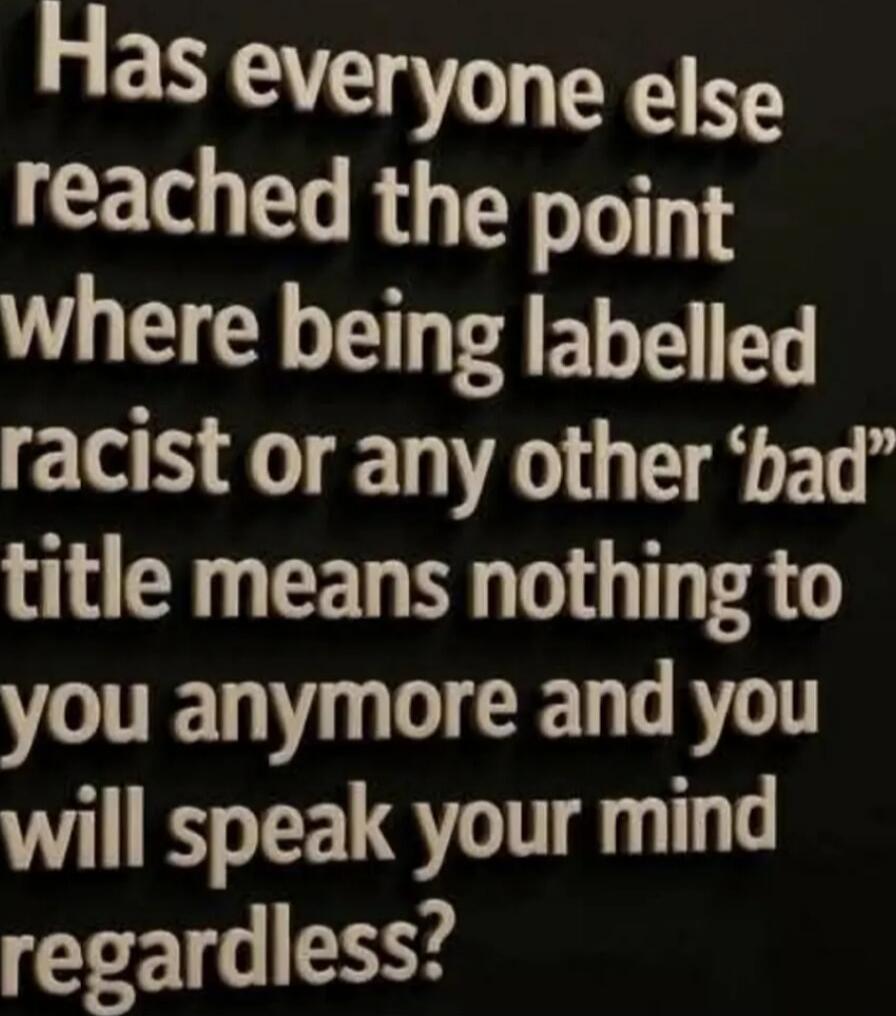 Has everyone else reached the point where being labelled racist or any other 'bad' title means nothing to you anymore and you will speak your mind regardless?