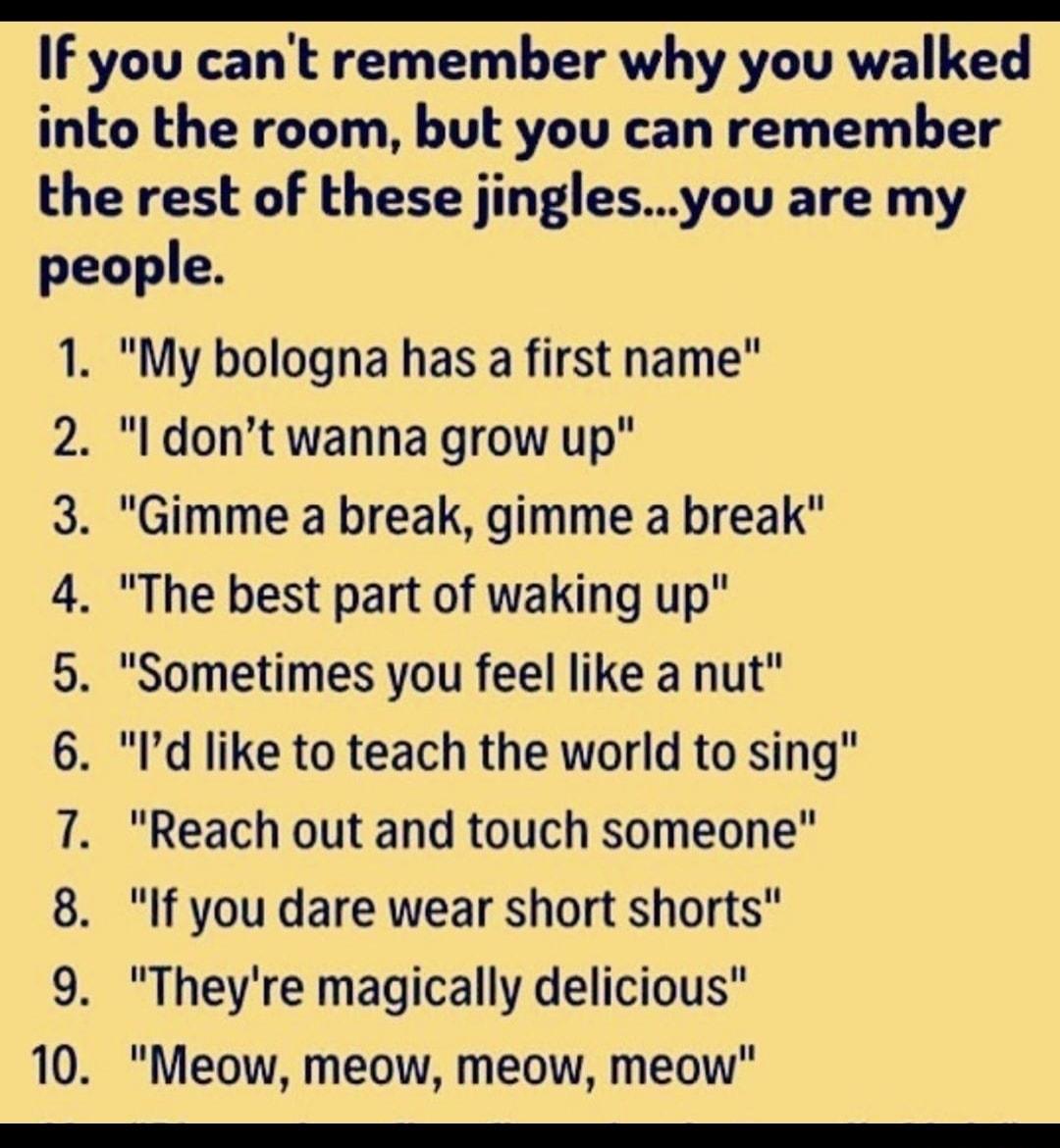If you cant remember why you walked into the room but you can remember the rest of these jinglesyou are my people 1 My bologna has a first name 2 l dont wanna grow up 3 Gimme a break gimme a break 4 The best part of waking up 5 Sometimes you feel like a nut 6 Id like to teach the world to sing 7 Reach out and touch someone 8 If you dare wear short shorts 9 Theyre magically delicious 10 Meow meow m