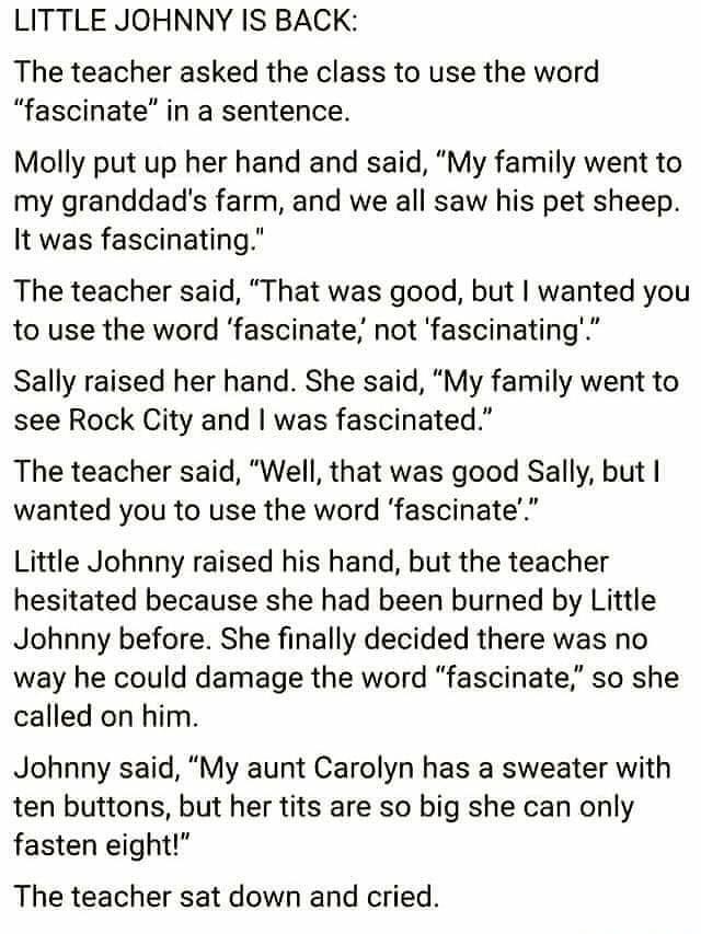 LITTLE JOHNNY IS BACK The teacher asked the class to use the word fascinate in a sentence Molly put up her hand and said My family went to my granddads farm and we all saw his pet sheep It was fascinating The teacher said That was good but wanted you to use the word fascinate not fascinating Sally raised her hand She said My family went to see Rock City and was fascinated The teacher said Well tha