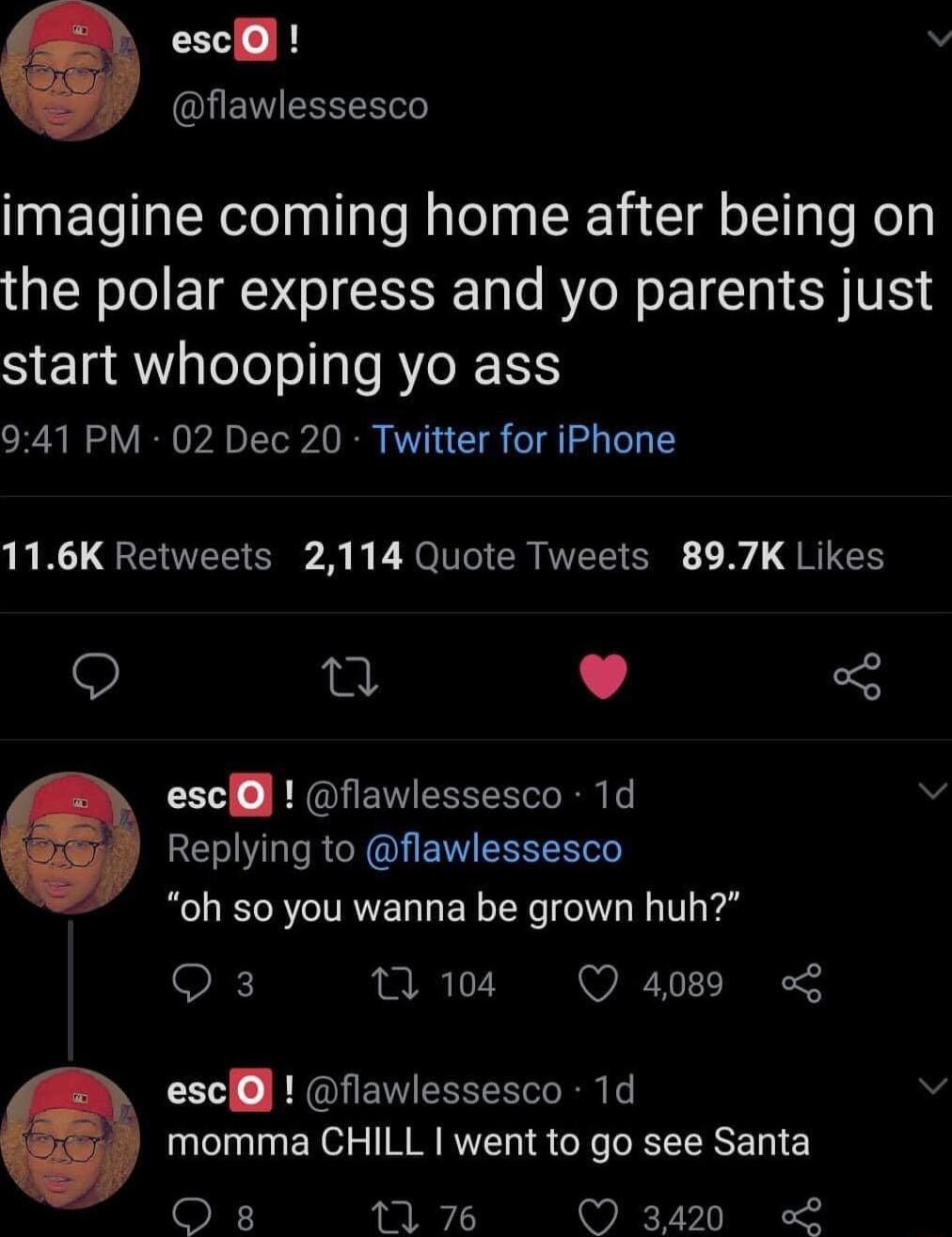 escl v QUENTESEN imagine coming home after being on the polar express and yo parents just start whooping Yyo ass 941 PM 02 Dec 20 Twitter for iPhone 116K Retweets 2114 Quote Tweets 897K Likes Q Q L J escll flawlessesco 1d v Replying to flawlessesco oh so you wanna be grown huh O w04 Q4089 escll flawlessesco 1d v momma CHILL went to go see Santa O s 11 76 Q 3420