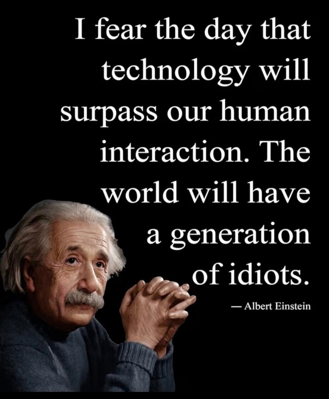 I fear the day that technology will surpass our human interaction. The world will have a generation of idiots. — Albert Einstein
