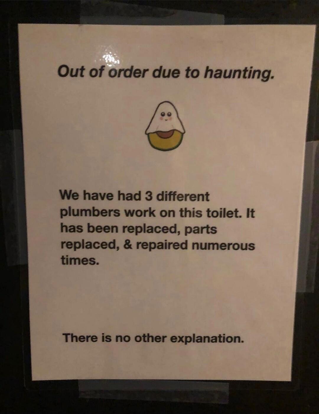 Out of order due to haunting so We have had 3 different plumbers work on this toilet It has been replaced parts replaced repaired numerous times There is no other explanation