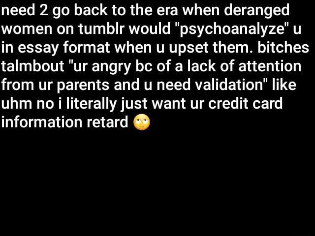 DT R l o1 o R N1 RU TV W T Ty T Yo women on tumblr would psychoanalyze u in essay format when u upset them bitches talmbout ur angry bc of a lack of attention from ur parents and u need validation like uhm no i literally just want ur credit card M EEGE