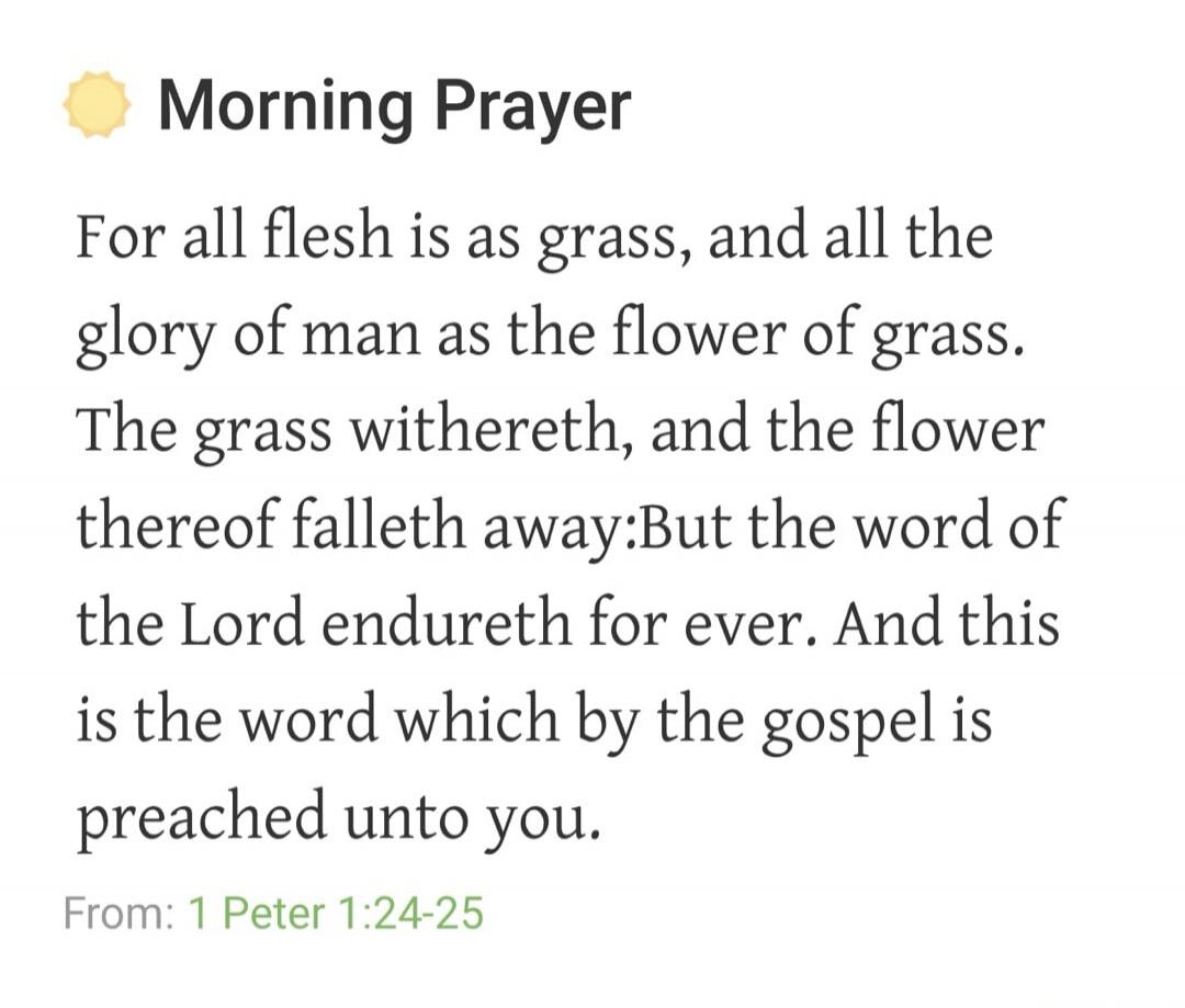 Morning Prayer
For all flesh is as grass, and all the glory of man as the flower of grass. The grass withereth, and the flower thereof falleth away:But the word of the Lord endureth for ever. And this is the word which by the gospel is preached unto you.
From: 1 Peter 1:24-25