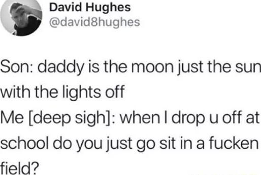 David Hughes david8hughes Son daddy is the moon just the sun with the lights off Me deep sigh when drop u off at school do you just go sit in a fucken field