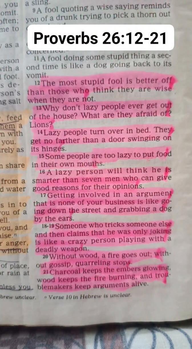Proverbs 26:12-21. The most stupid fool is better off than those who think they are wise when they are not. Why don't lazy people ever get out of the house? What are they afraid of? Lions? Lazy people turn over in bed. They get no farther than a door swinging on its hinges. Some people are too lazy to put food in their own mouths. A lazy person wil