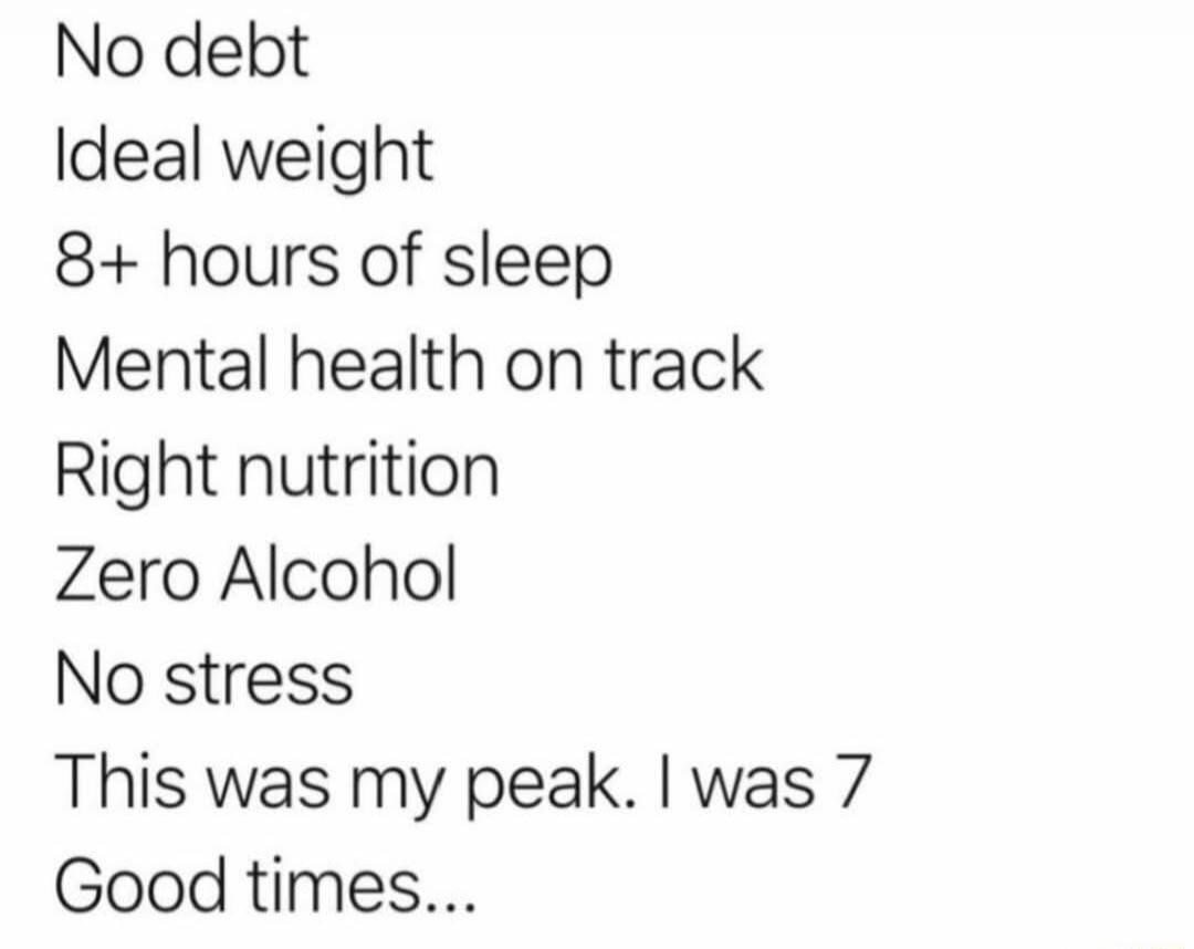 No debt
Ideal weight
8+ hours of sleep
Mental health on track
Right nutrition
Zero Alcohol
No stress
This was my peak. I was 7
Good times...