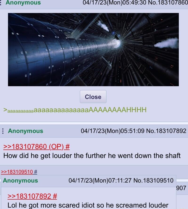 Anonymous 0417123Mon054930 No 183107860 Close i Anonymous 041723Mon055109 No183107892 How did he get louder the further he went down the shaft Anonymous 041723Mon071127 No183109510 907 Lol he got more scared idiot so he screamed louder