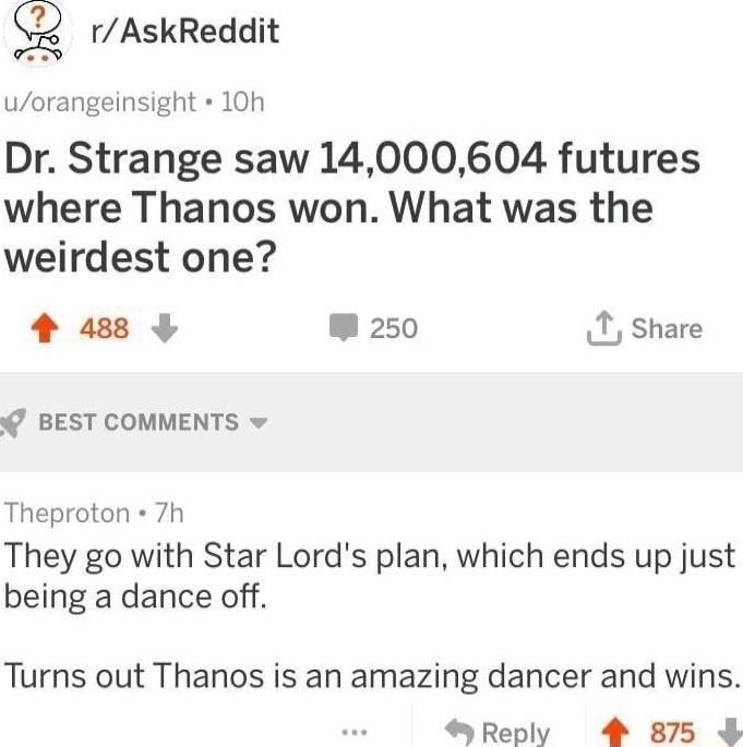 rAskReddit uorangeinsight 10 Dr Strange saw 14000604 futures where Thanos won What was the weirdest one 4 488 W 250 X share BEST COMMENTS v Theproton 7h They go with Star Lords plan which ends up just being a dance off Turns out Thanos is an amazing dancer and wins Reply 4 875