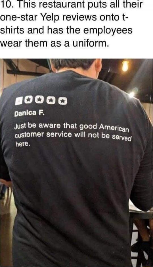 10. This restaurant puts all their one-star Yelp reviews onto t-shirts and has the employees wear them as a uniform. Danica F. Just be aware that good American customer service will not be served here.