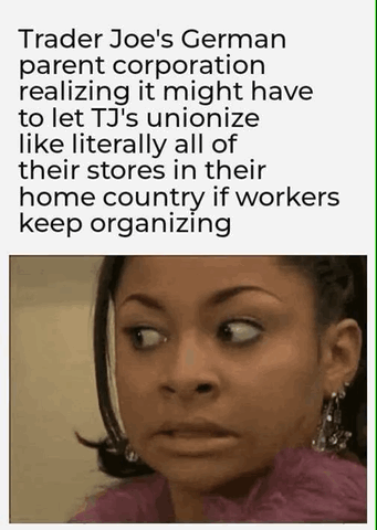 Trader Joes German parent corporation realizing it might have to let TJs unionize like literally all of their stores in their home country if workers keep organizing