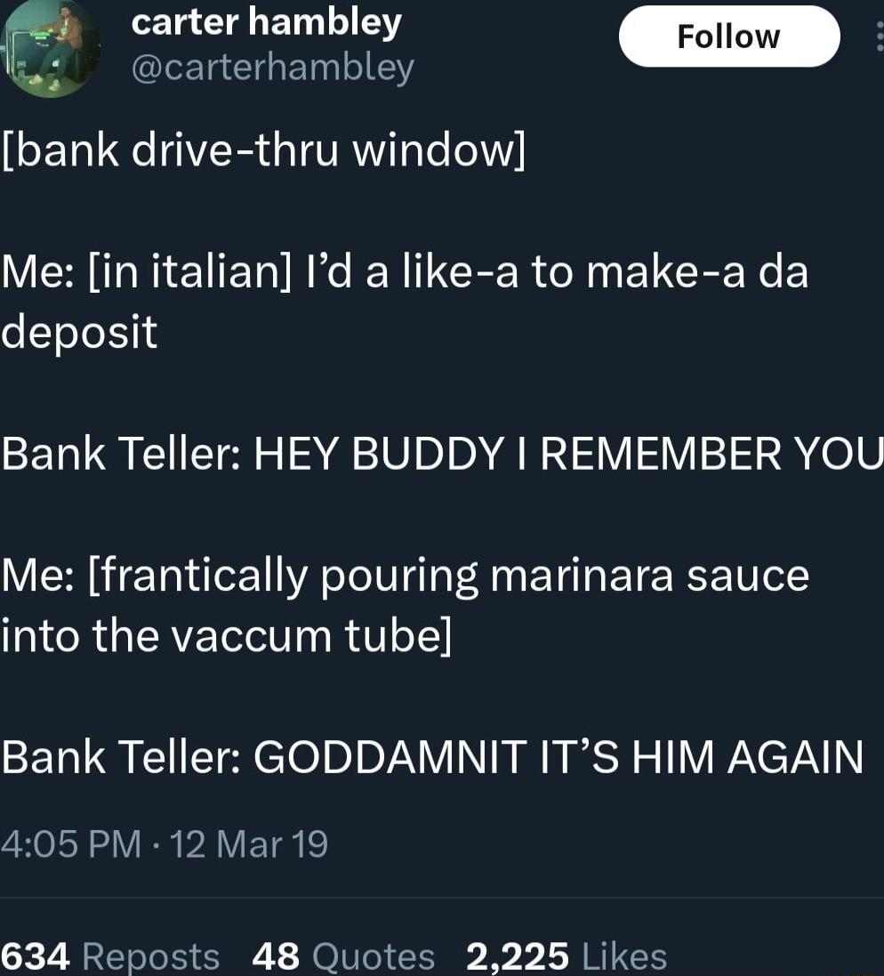 4 carter hambley Follow carterhambley bank drive thru window Me in italian Id a like a to make a da deposit Bank Teller HEY BUDDY REMEMBER YOU Me frantically pouring marinara sauce T CRGEREIS T R V o1 Bank Teller GODDAMNIT ITS HIM AGAIN 405 PM 12 Mar 19 634 Reposts 48 Quotes 2225 Likes