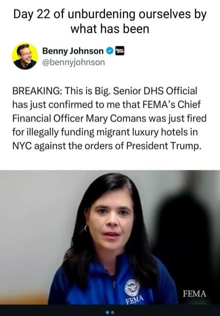 Day 22 of unburdening ourselves by what has been BennyJohnson 0 bennyjohnsor BREAKING This is Big Senior DHS Official has just confirmed to me that FEMAs Chief Financial Officer Mary Comans was just fired for illegally funding migrant luxury hotels in NYC against the orders of President Trump