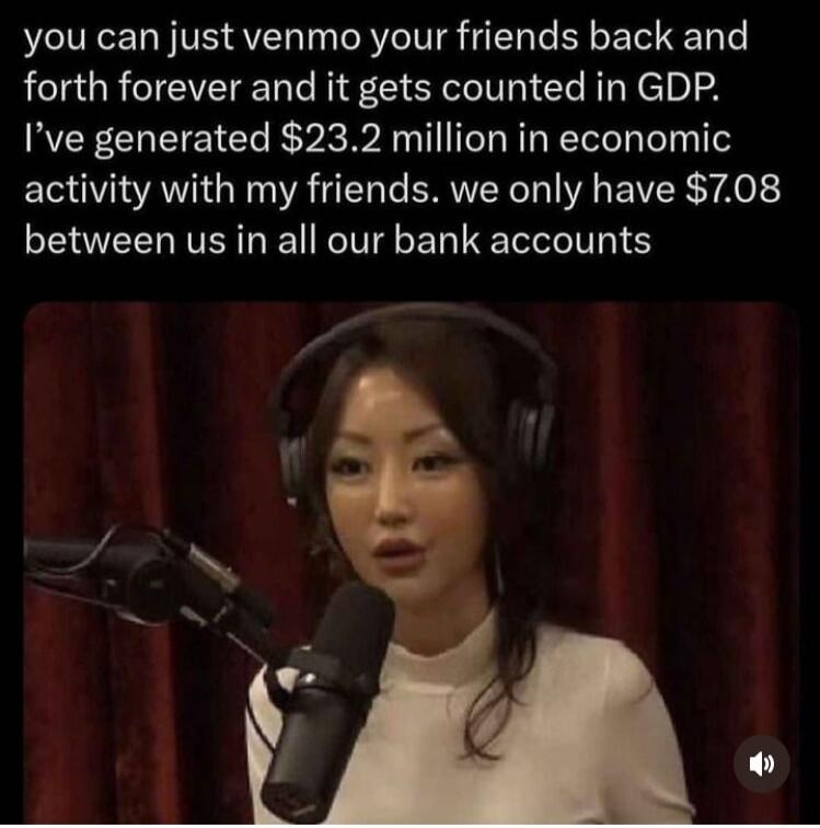 you can just venmo your friends back and forth forever and it gets counted in GDP Ive generated 232 million in economic EOVIA A TN ERIVEY N EVER YA between us in all our bank accounts