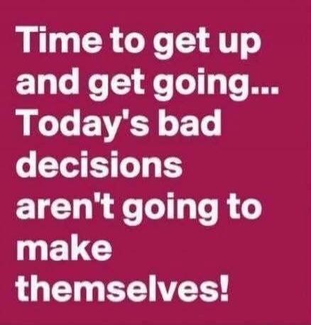 Time to get up and get going... Today's bad decisions aren't going to make themselves!