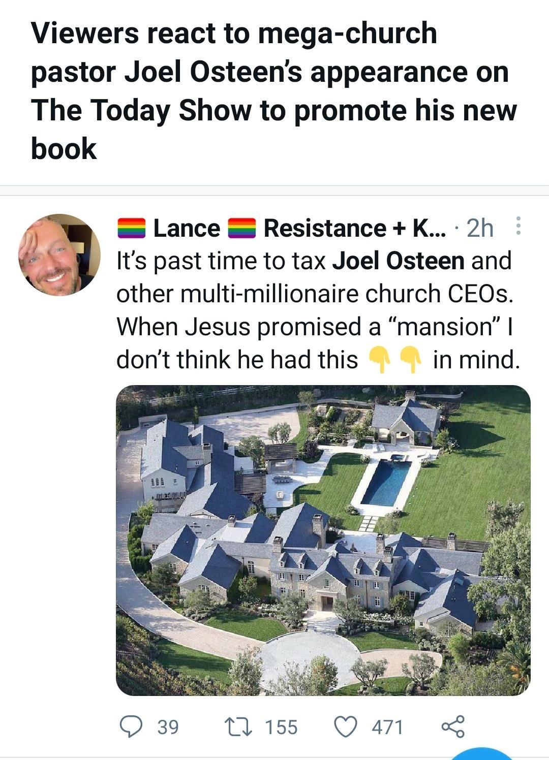 Viewers react to mega church pastor Joel Osteens appearance on The Today Show to promote his new book Lance Resistance K 2h Its past time to tax Joel Osteen and other multi millionaire church CEOs When Jesus promised a mansion dont think he had this in mind QO 39 155 Q4711 L