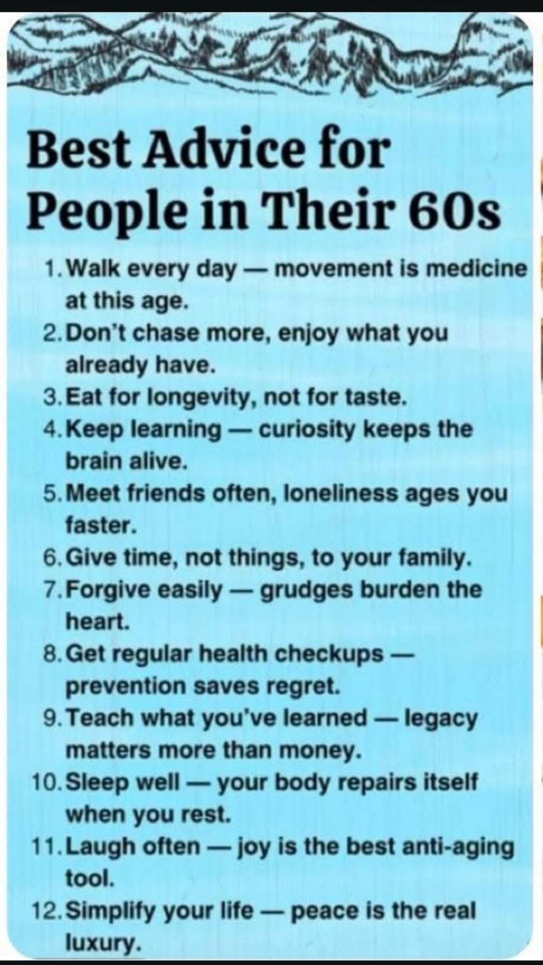 Best Advice for People in Their 60s. 1. Walk every day — movement is medicine at this age. 2. Don't chase more, enjoy what you already have. 3. Eat for longevity, not for taste. 4. Keep learning — curiosity keeps the brain alive. 5. Meet friends often, loneliness ages you faster. 6. Give time, not things, to your family. 7. Forgive easily — grudges