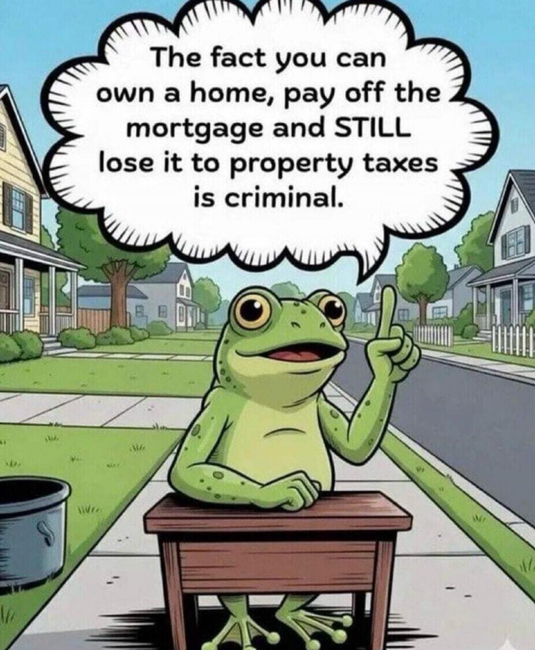 The fact you can own a home, pay off the mortgage and STILL lose it to property taxes is criminal.