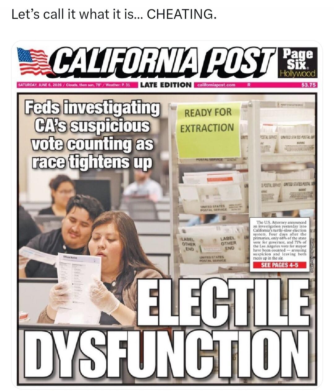Let's call it what it is... CHEATING. CALIFORNIA POST Page Six. Hollywood. SATURDAY, JUNE 6, 2026 / Clouds, then sun, 78° / Weather: P. 31. LATE EDITION californiapost.com R $3.75. Feds investigating CA's suspicious vote counting as race tightens up. READY FOR EXTRACTION. POSTAL SERVICE. UNITED STATES POSTAL SERVICE. LABEL OTHER END. The U.S. Attor
