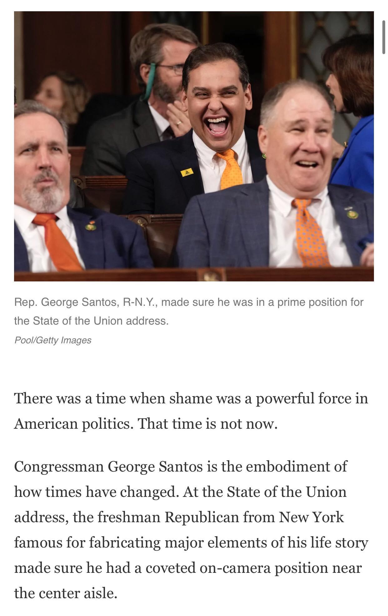 as in a prime p There was a time when shame was a powerful force in American politics That time is not now Congressman George Santos is the embodiment of how times have changed At the State of the Union address the freshman Republican from New York famous for fabricating major elements of his life story made sure he had a coveted on camera position near the center aisle