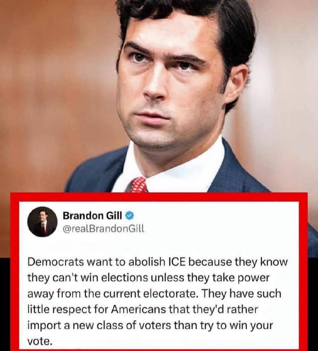 Brandon Gill @realBrandonGill Democrats want to abolish ICE because they know they can't win elections unless they take power away from the current electorate. They have such little respect for Americans that they'd rather import a new class of voters than try to win your vote.