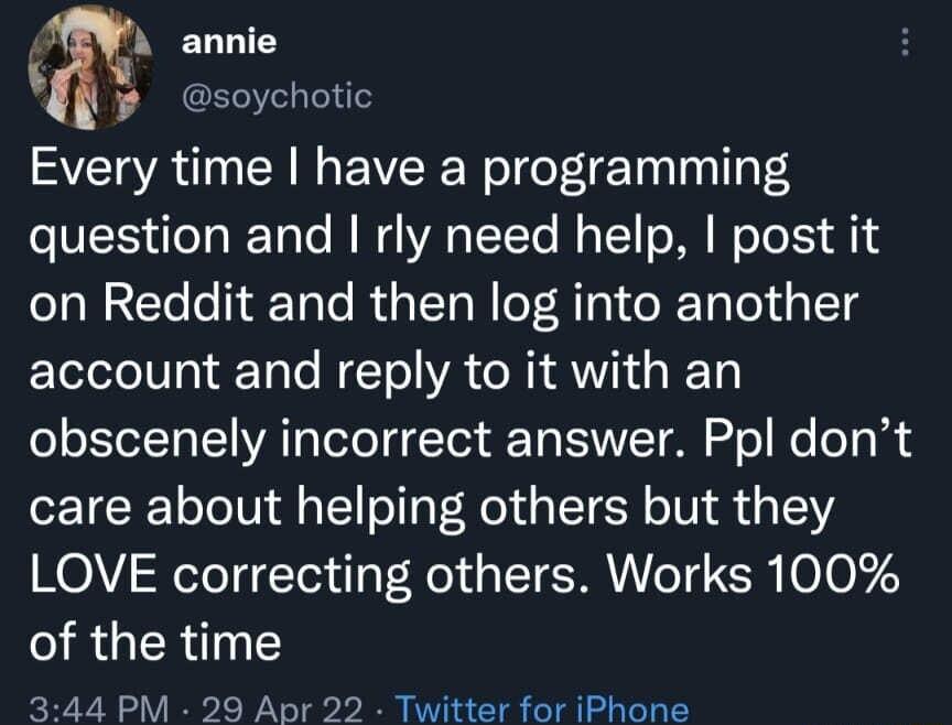 A annie Yy esoychotic Every time have a programming question and rly need help post it on Reddit and then log into another account and reply to it with an obscenely incorrect answer Ppl dont care about helping others but they LOVE correcting others Works 100 QRGER YT 344 PM 29 Apr 22 Twitter for iPhone