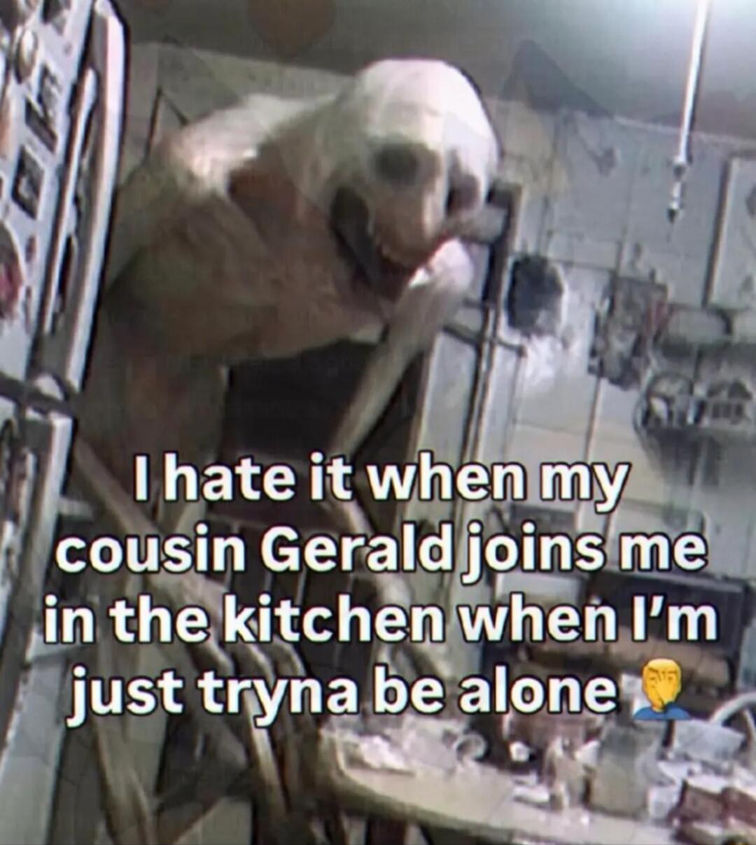 I hate it when my cousin Gerald joins me in the kitchen when I'm just tryna be alone