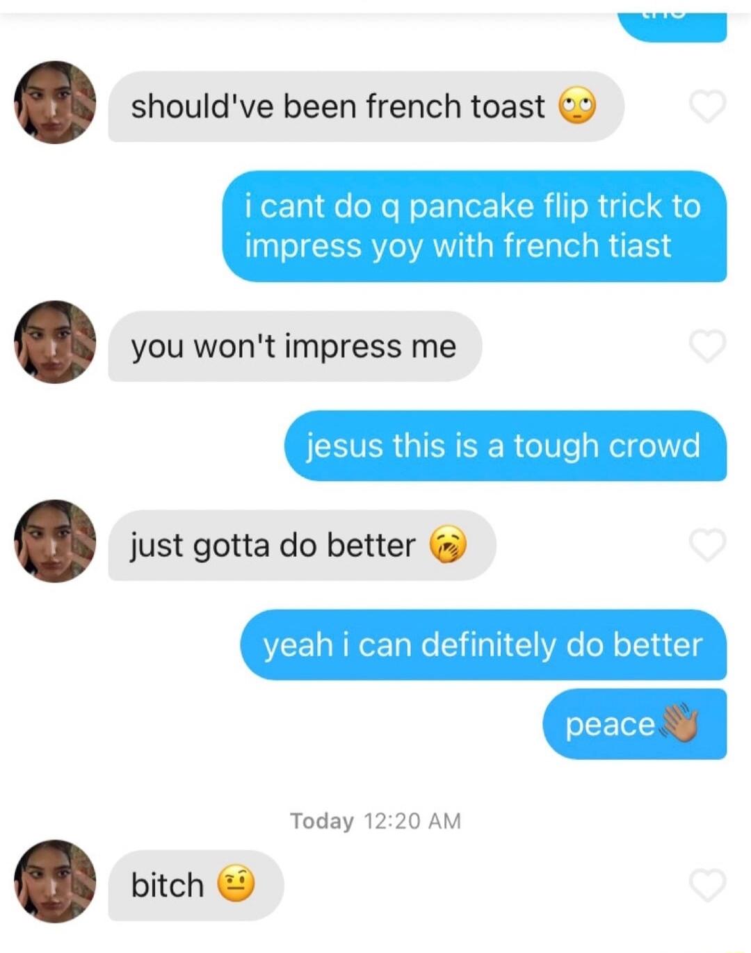 shouldve been french toast i cant do g pancake flip trick to impress yoy with french tiast you wont impress me jesus this is a tough crowd just gotta do better yeah i can definitely do better Today 1220 AM bitch