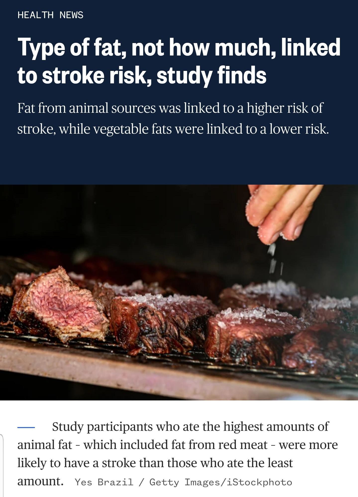 HEALTH NEWS Type of fat not how much linked to stroke risk study finds Fat from animal sources was linked to a higher risk of stroke while vegetable fats were linked to a lower risk Study participants who ate the highest amounts of animal fat which included fat from red meat were more likely to have a stroke than those who ate the least amount Yes Brazil Getty ImagesiStockphoto