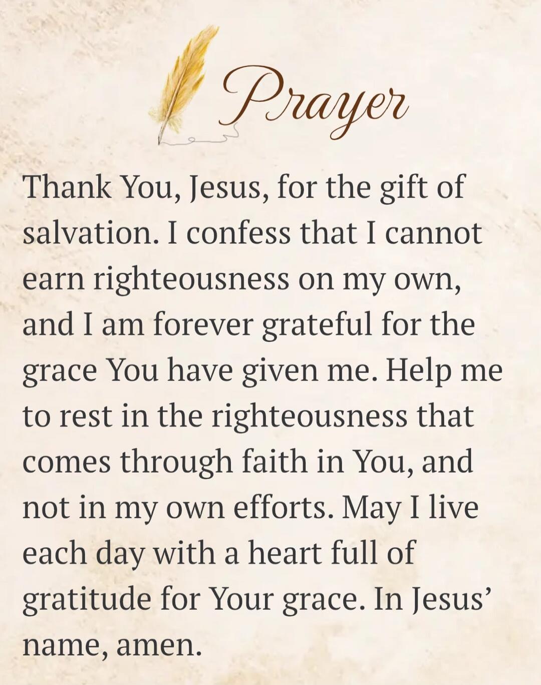 Prayer Thank You, Jesus, for the gift of salvation. I confess that I cannot earn righteousness on my own, and I am forever grateful for the grace You have given me. Help me to rest in the righteousness that comes through faith in You, and not in my own efforts. May I live each day with a heart full of gratitude for Your grace. In Jesus' name, amen.