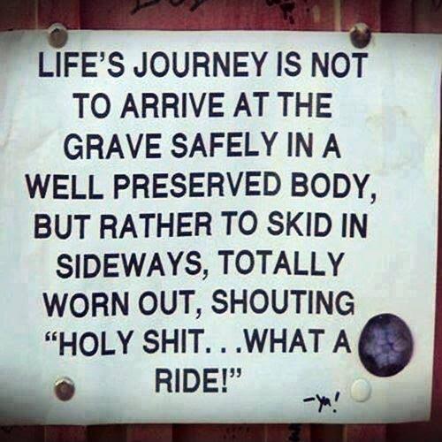 H LIFES JOURNEY IS NOT TO ARRIVE AT THE GRAVE SAFELY IN A WELL PRESERVED BODY BUT RATHER TO SKID IN SIDEWAYS TOTALLY WORN OUT SHOUTING HOLY SHIT WHAT A e RIDE