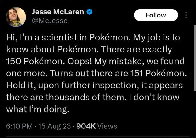 Jesse McLaren McJesse Hi Im a scientist in Pokmon My job is to know about Pokmon There are exactly 150 Pokmon Oops My mistake we found one more Turns out there are 151 Pokmon Hold it upon further inspection it appears LEIEEICR GLITEE R RGN MR LRGN what Im doing N VEREPNVER X R Te 21 QUIEE