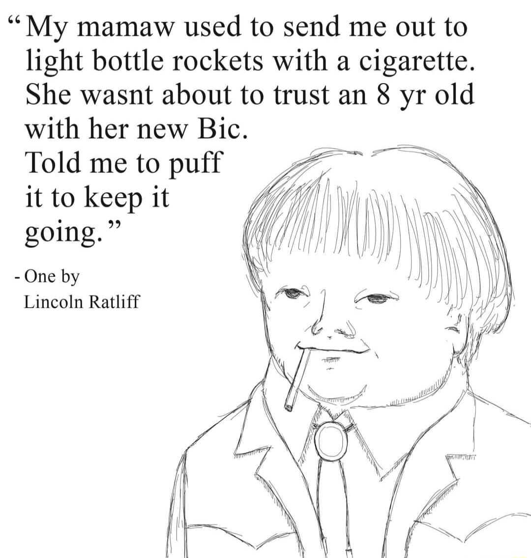 My mamaw used to send me out to light bottle rockets with a cigarette She wasnt about to trust an 8 yr old with her new Bic Told me to puff it to keep it going One by Lincoln Ratiff