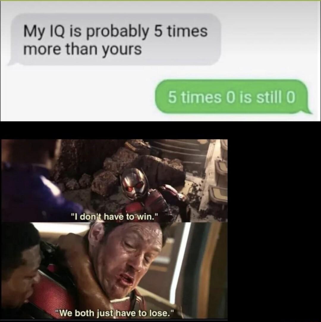 My IQ is probably 5 times more than yours 5 times 0 is still 0 danit have towin hand 2 o G We both justave 1o ose