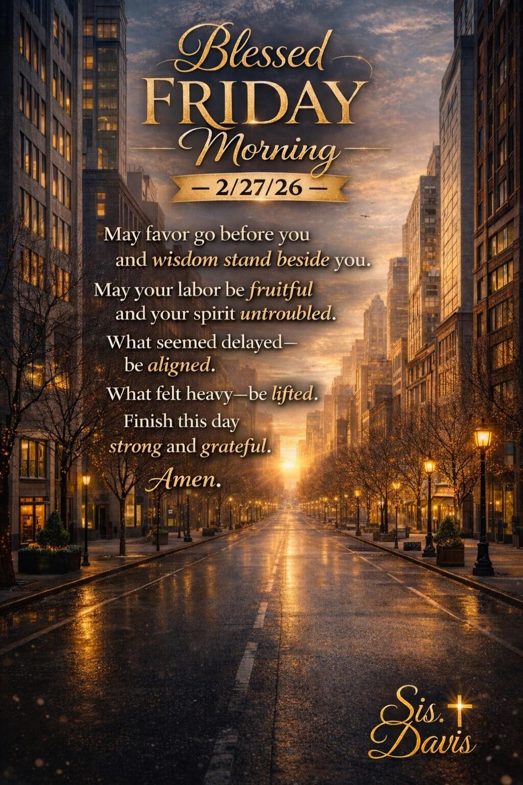 Blessed Friday Morning
2/27/26
May favor go before you and wisdom stand beside you.
May your labor be fruitful and your spirit untroubled.
What seemed delayed—be aligned.
What felt heavy—be lifted.
Finish this day strong and grateful.
Amen.
Sis Davis