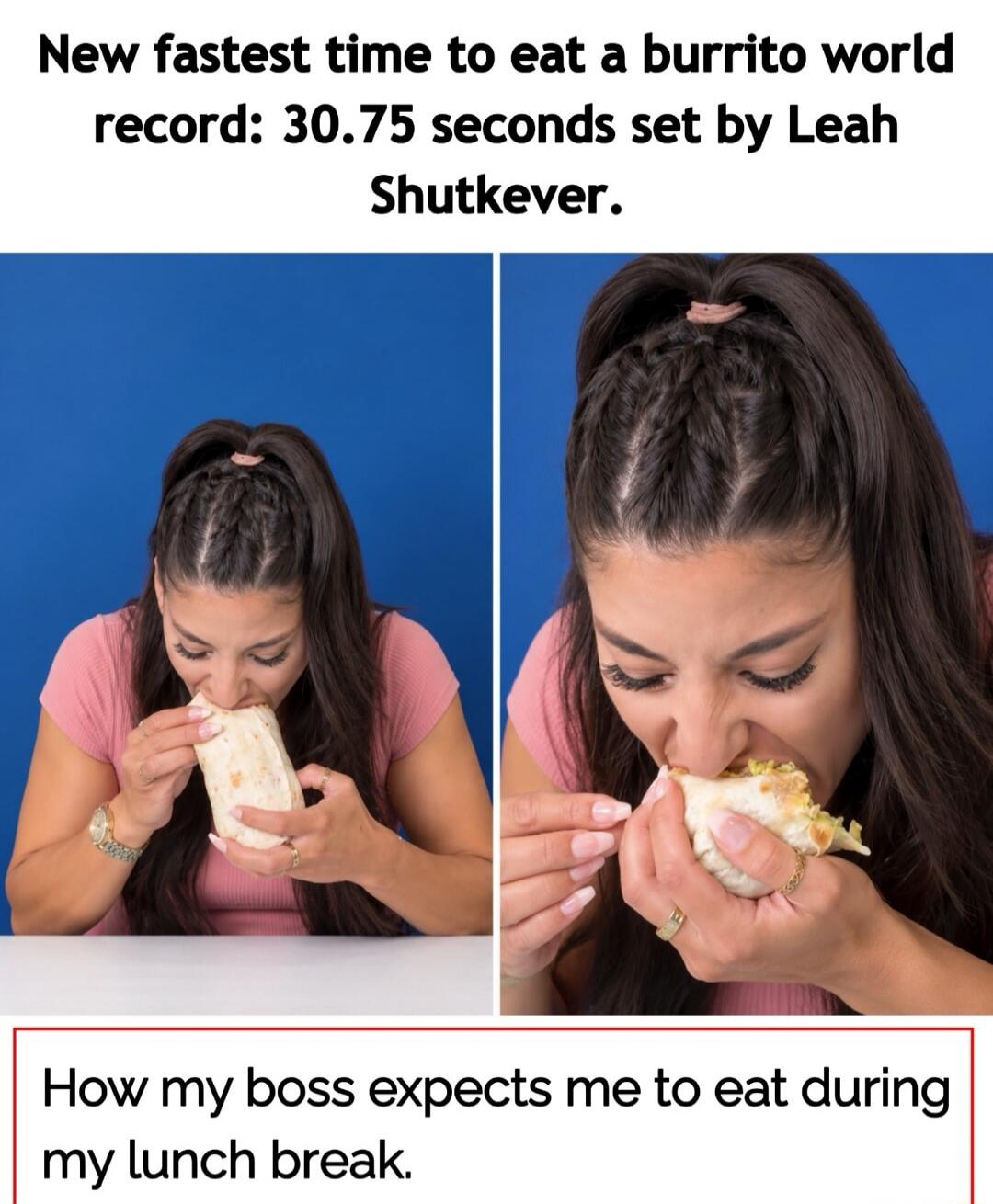 New fastest time to eat a burrito world record: 30.75 seconds set by Leah Shutkever. How my boss expects me to eat during my lunch break.