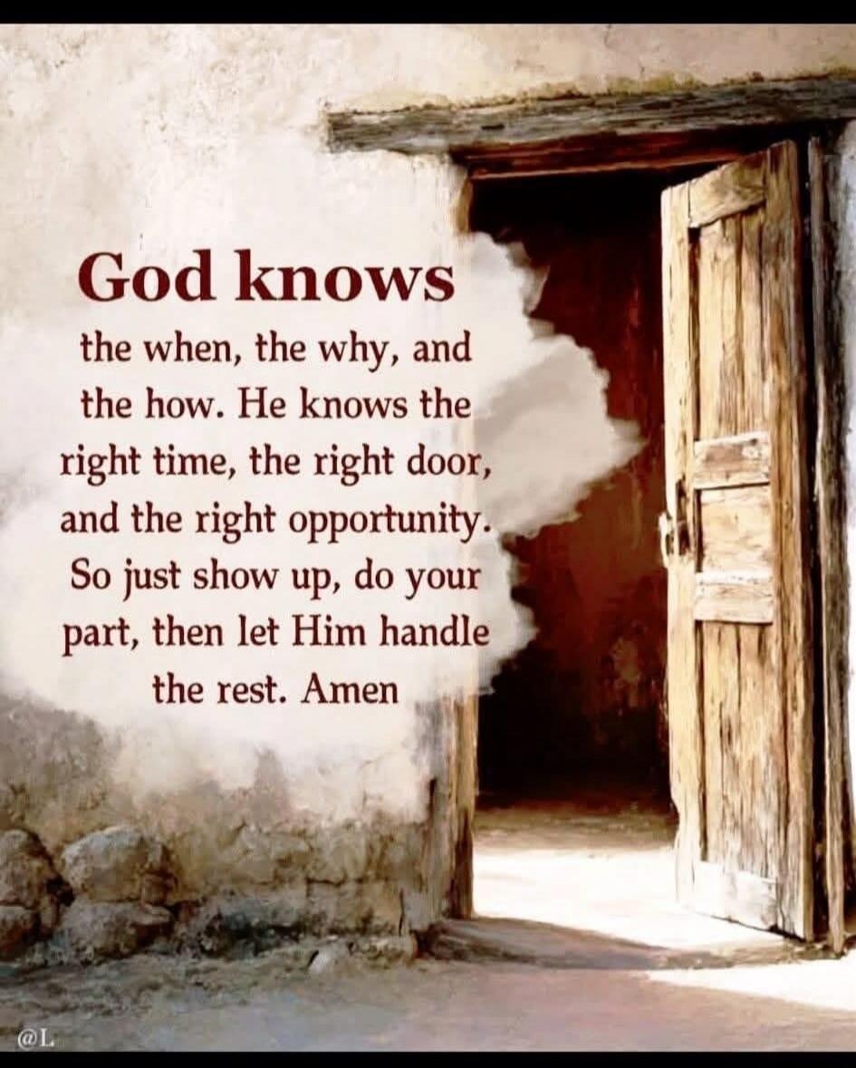 God knows the when, the why, and the how. He knows the right time, the right door, and the right opportunity. So just show up, do your part, then let Him handle the rest. Amen