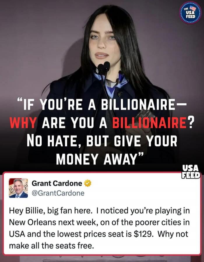 IF YOU'RE A BILLIONAIRE— WHY ARE YOU A BILLIONAIRE? No hate, but give your money away
Grant Cardone @GrantCardone Hey Billie, big fan here. I noticed you’re playing in New Orleans next week, in one of the poorer cities in USA and the lowest price seat is $129. Why not make all the seats free.