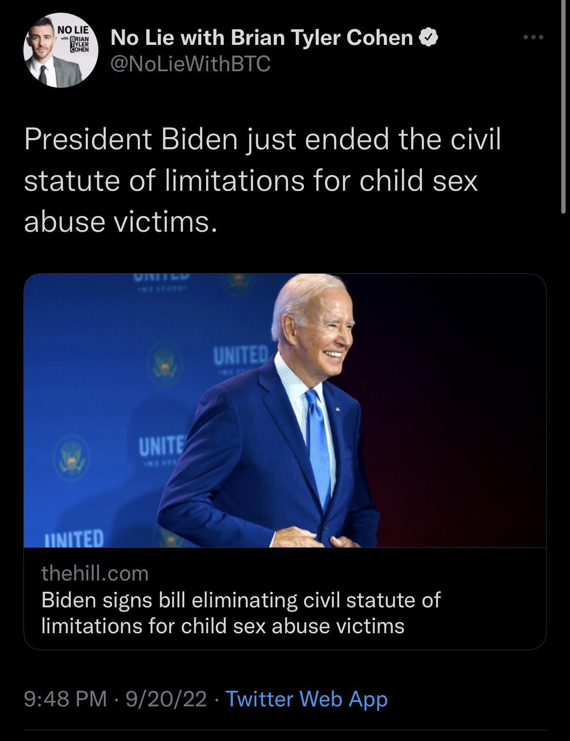 No Lie with Brian Tyler Cohen NoLieWithBTC President Biden just ended the civil statute of limitations for child sex ELIVECRV N T L thehillcom Biden signs bill eliminating civil statute of limitations for child sex abuse victims 948 PM 92022 Twitter Web App