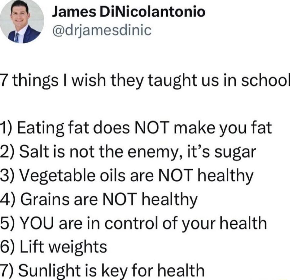 James DiNicolantonio drjamesdinic 7 things wish they taught us in schoo 1 Eating fat does NOT make you fat 2 Salt is not the enemy its sugar 3 Vegetable oils are NOT healthy 4 Grains are NOT healthy 5 YOU are in control of your health 6 Lift weights 7 Sunlight is key for health