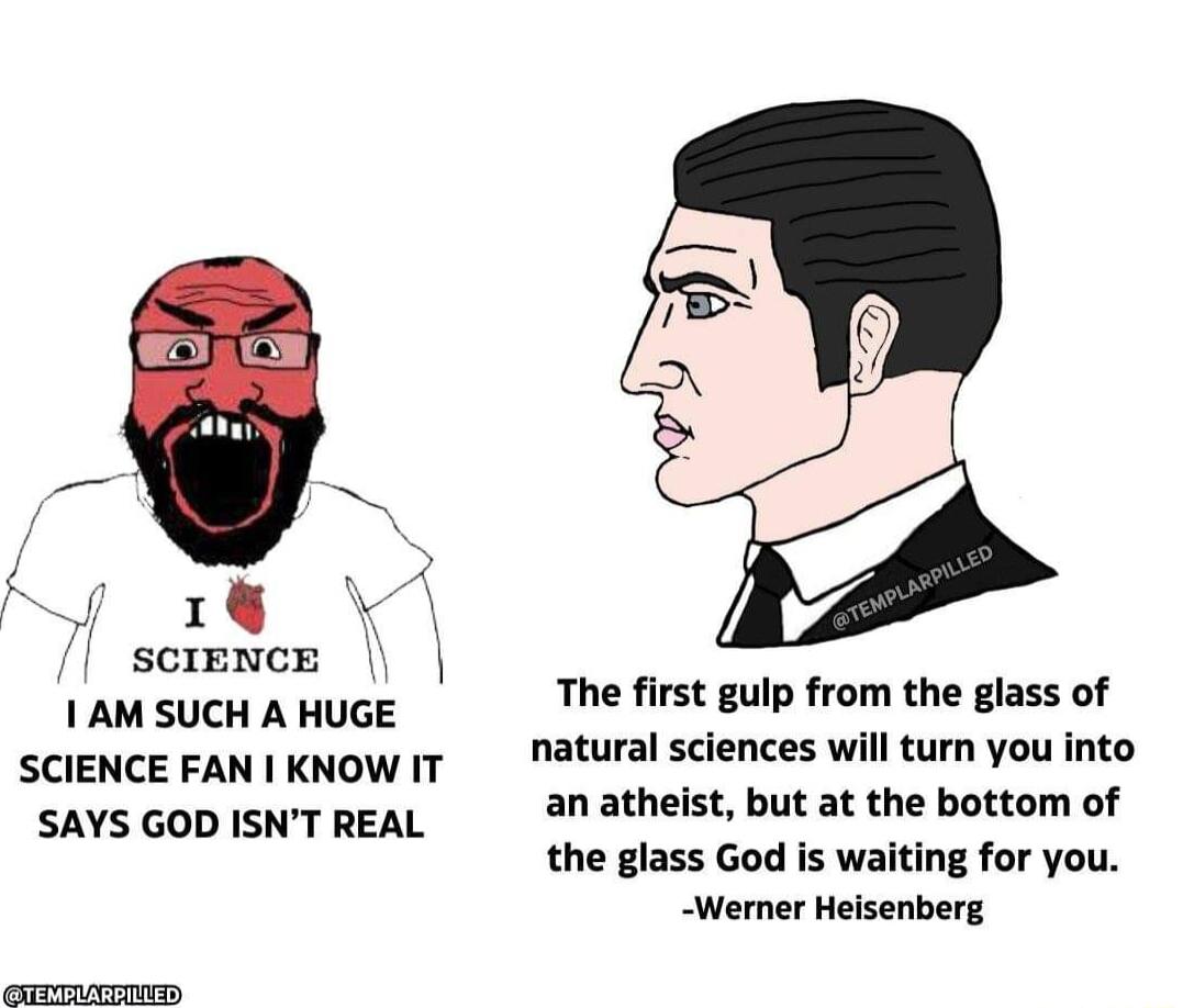 J 1 science 1 AM SUCH A HUGE SCIENCE FAN KNOW IT SAYS GOD ISNT REAL The first gulp from the glass of natural sciences will turn you into an atheist but at the bottom of the glass God is waiting for you Werner Heisenberg