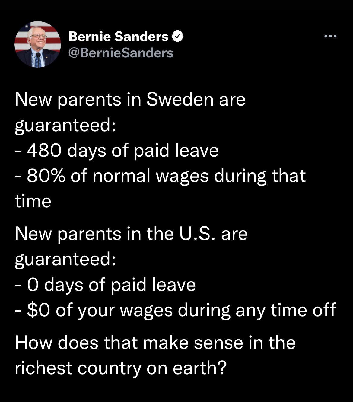Bernie Sanders BernieSanders New parents in Sweden are VETE 1a T b o 2 O N VAo l o 1o MIEEMVLE 80 of normal wages during that time New parents in the US are VETE Tad1Te b O days of paid leave 0 of your wages during any time off How does that make sense in the richest country on earth