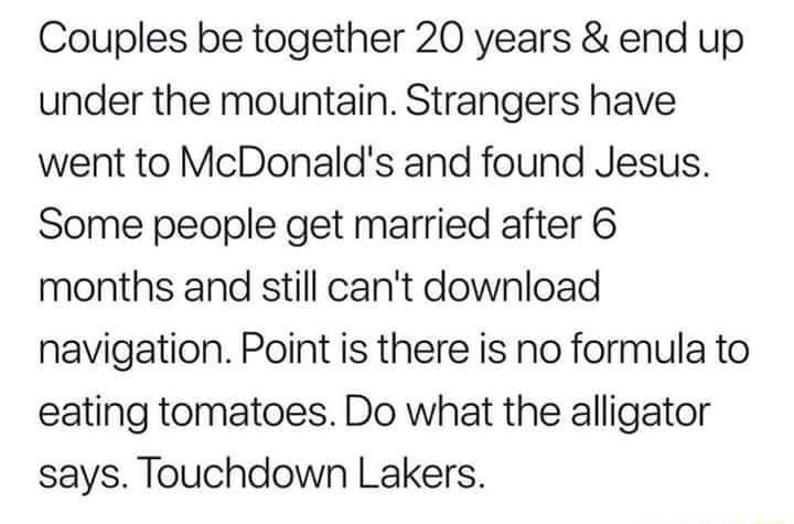 Couples be together 20 years end up under the mountain Strangers have went to McDonalds and found Jesus Some people get married after 6 months and still cant download navigation Point is there is no formula to eating tomatoes Do what the alligator says Touchdown Lakers