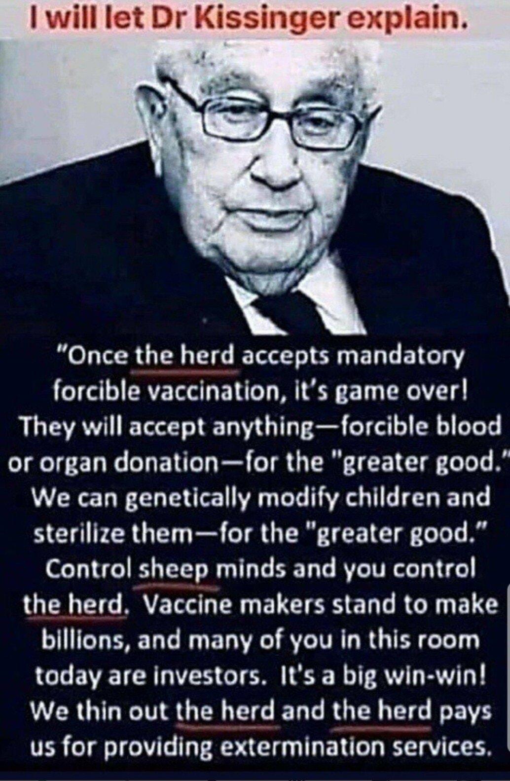 will let Dr Kissinger explain Once the herd accepts mandatory forcible vaccination its game over They will accept anythingforcible blood or organ donationfor the greater good We can genetically modify children and sterilize themfor the greater good Control sheep minds and you control QN EG BRYETE S R FELET RS E T R G R EL S billions and many of you in this room GL EVETCR RIS GO L R IR BT We thin o