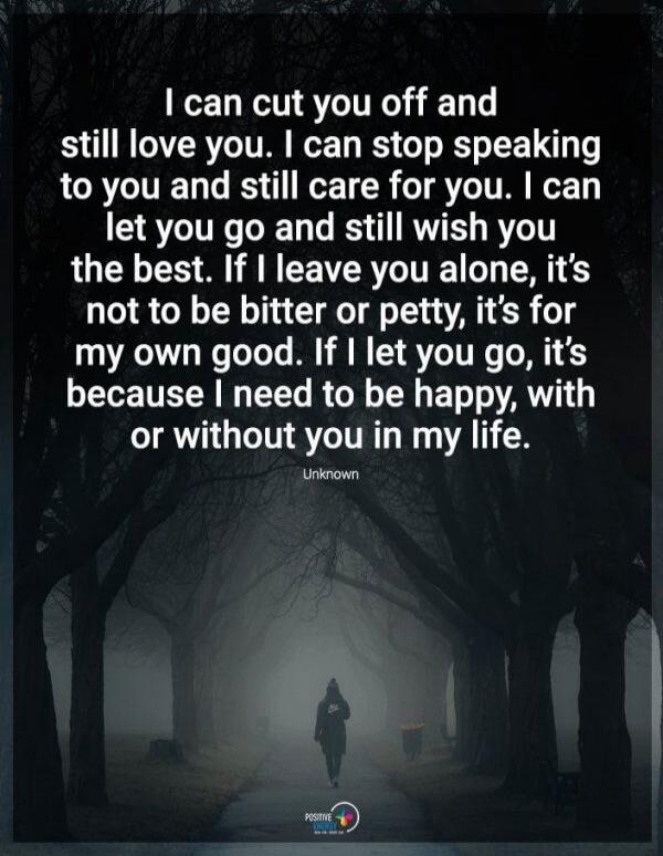 I can cut you off and still love you. I can stop speaking to you and still care for you. I can let you go and still wish you the best. If I leave you alone, it's not to be bitter or petty, it's for my own good. If I let you go, it's because I need to be happy, with or without you in my life. Unknown