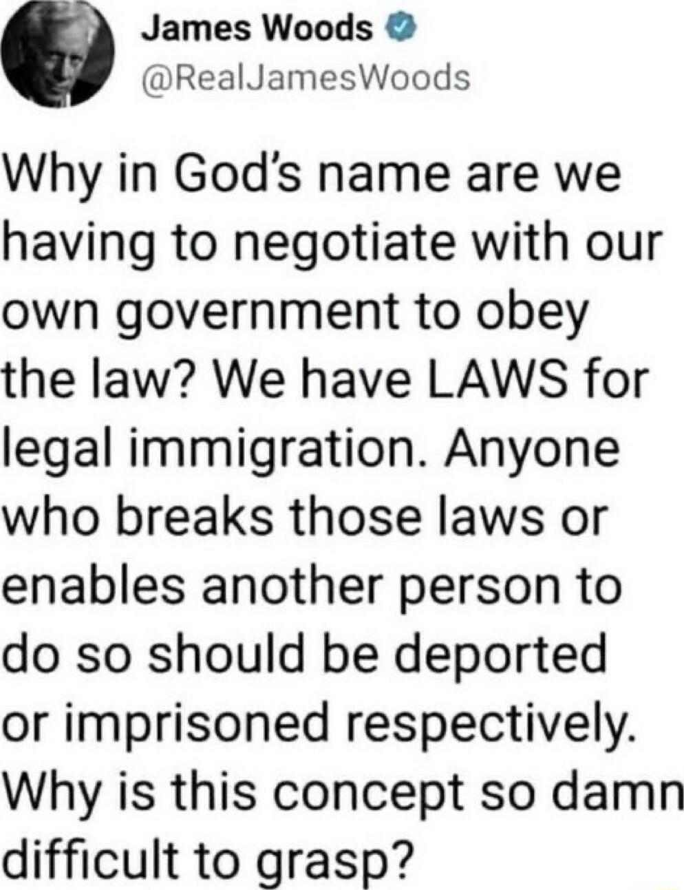 James Woods RealJamesWoods Why in Gods name are we having to negotiate with our own government to obey the law We have LAWS for legal immigration Anyone who breaks those laws or enables another person to do so should be deported or imprisoned respectively Why is this concept so damn difficult to grasp